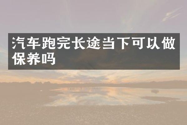 汽车跑完长途当下可以做保养吗