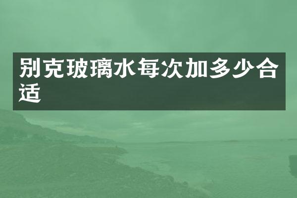 别克玻璃水每次加多少合适