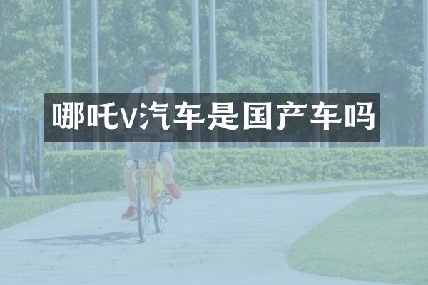 哪吒v汽车是国产车吗