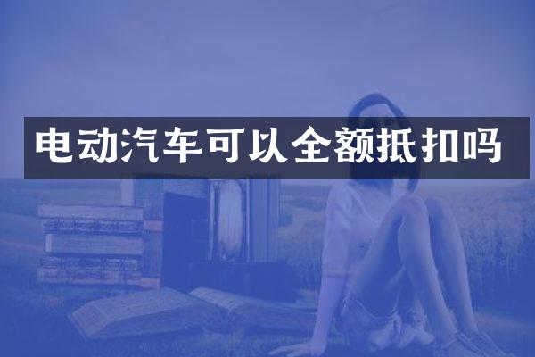 电动汽车可以全额抵扣吗