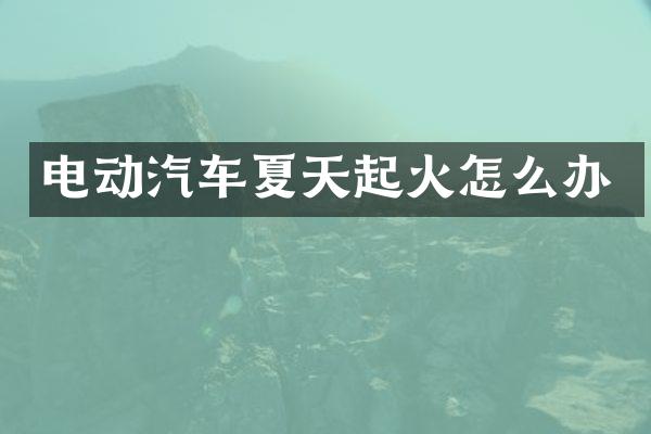 电动汽车夏天起火怎么办