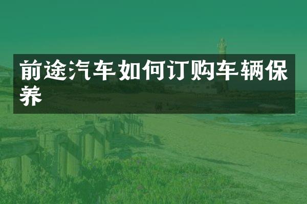 前途汽车如何订购车辆保养