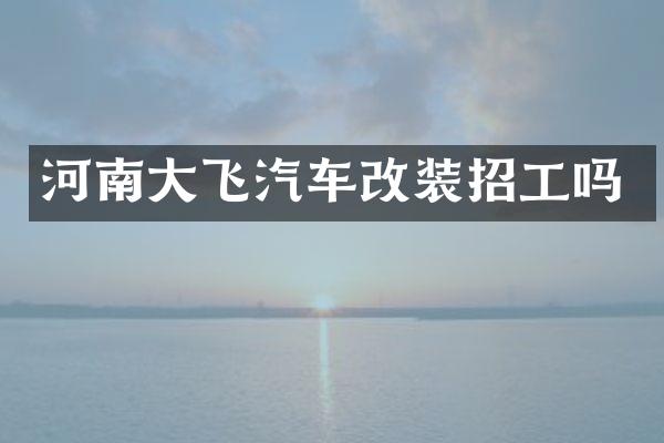 河南大飞汽车改装招工吗