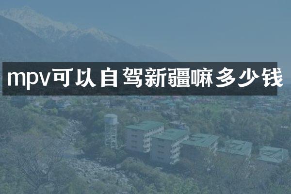 mpv可以自驾新疆嘛多少钱
