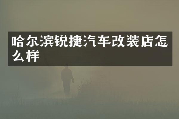哈尔滨锐捷汽车改装店怎么样
