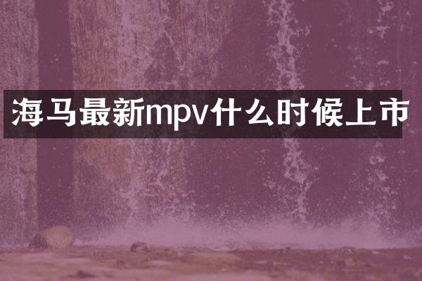 海马最新mpv什么时候上市