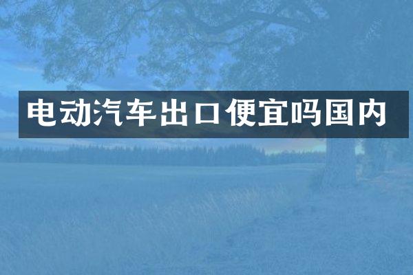 电动汽车出口便宜吗国内
