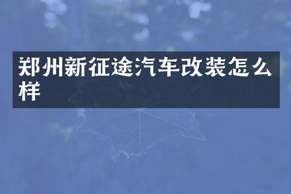 郑州新征途汽车改装怎么样
