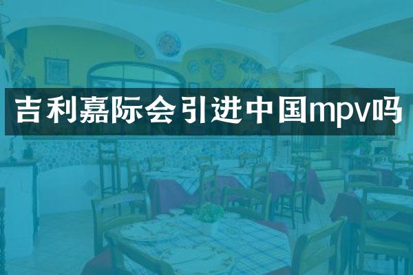 吉利嘉际会引进中国mpv吗