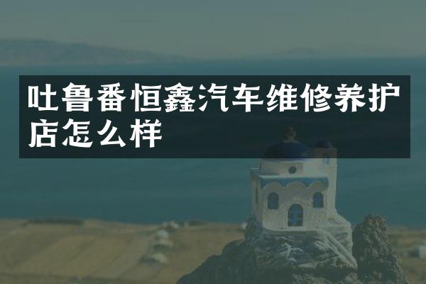 吐鲁番恒鑫汽车维修养护店怎么样