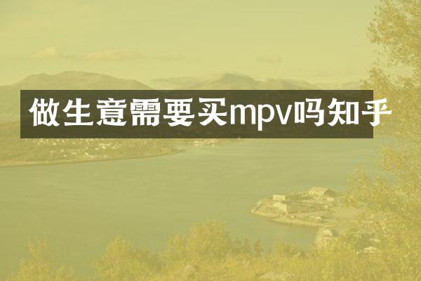 做生意需要买mpv吗知乎