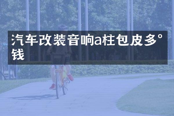 汽车改装音响a柱包皮多少钱