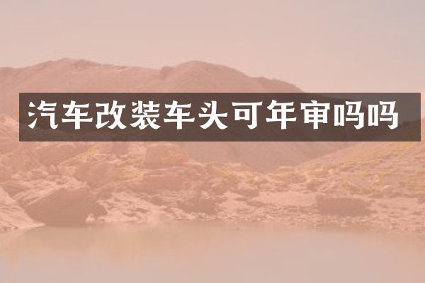 汽车改装车头可年审吗吗