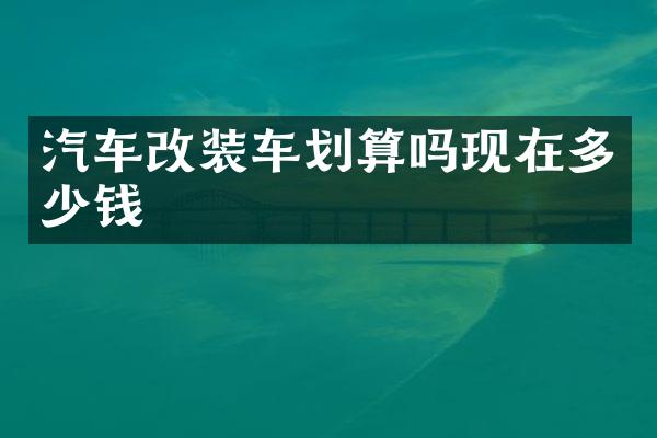 汽车改装车划算吗现在多少钱