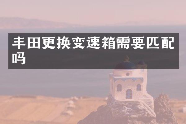 丰田更换变速箱需要匹配吗