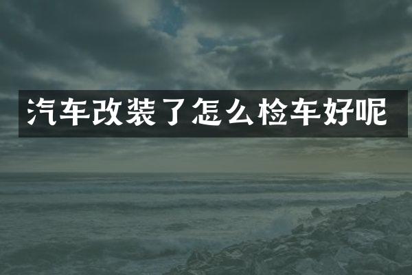 汽车改装了怎么检车好呢