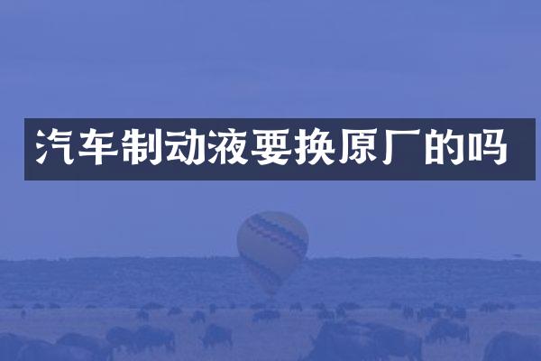 汽车制动液要换原厂的吗