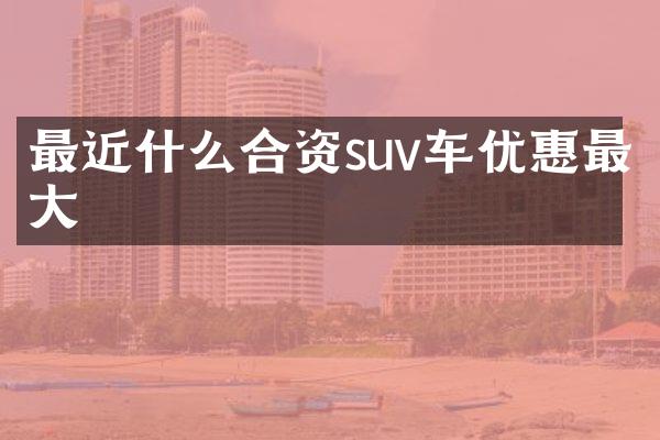 最近什么合资suv车优惠最大
