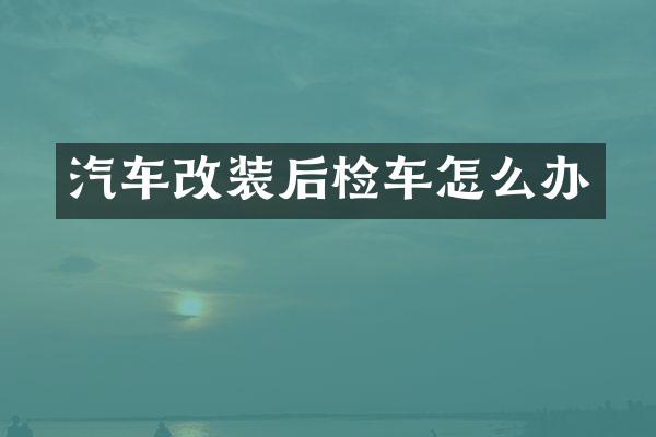 汽车改装后检车怎么办