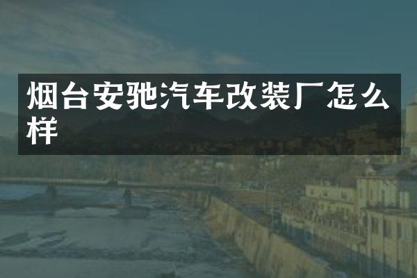 烟台安驰汽车改装厂怎么样