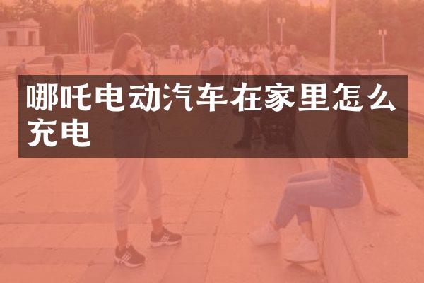 哪吒电动汽车在家里怎么充电