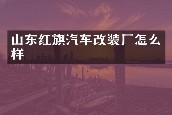 山东红旗汽车改装厂怎么样