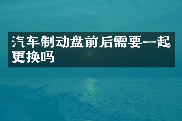 汽车制动盘前后需要一起更换吗