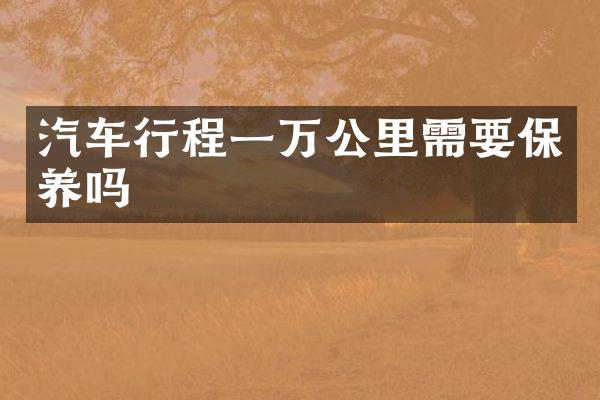 汽车行程一万公里需要保养吗