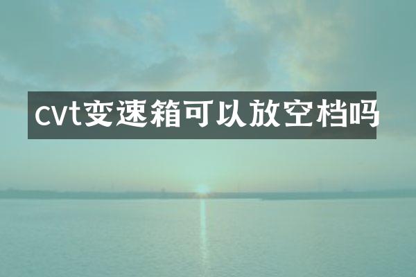 cvt变速箱可以放空档吗
