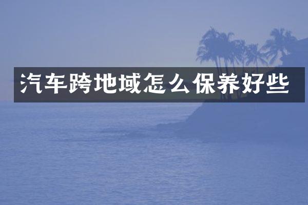 汽车跨地域怎么保养好些