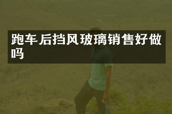跑车后挡风玻璃销售好做吗