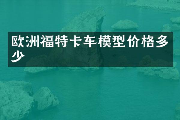欧洲福特卡车模型价格多少