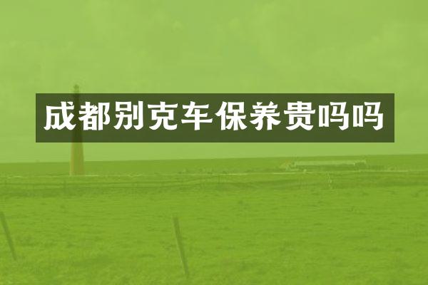 成都别克车保养贵吗吗