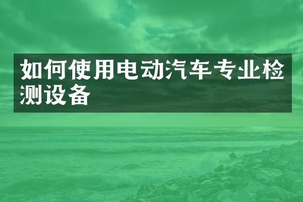 如何使用电动汽车专业检测设备