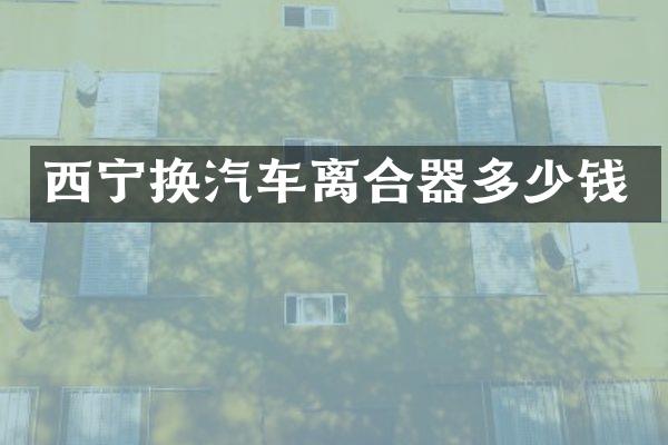 西宁换汽车离合器多少钱