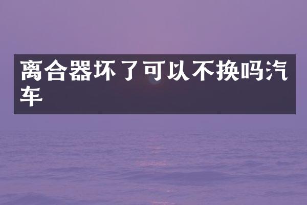离合器坏了可以不换吗汽车