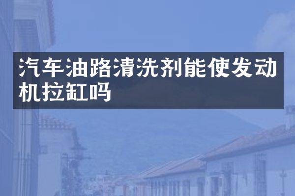 汽车油路清洗剂能使发动机拉缸吗