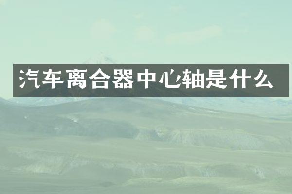 汽车离合器中心轴是什么