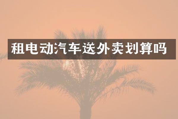 租电动汽车送外卖划算吗
