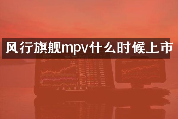 风行旗舰mpv什么时候上市
