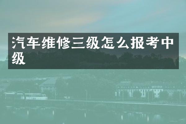 汽车维修三级怎么报考中级