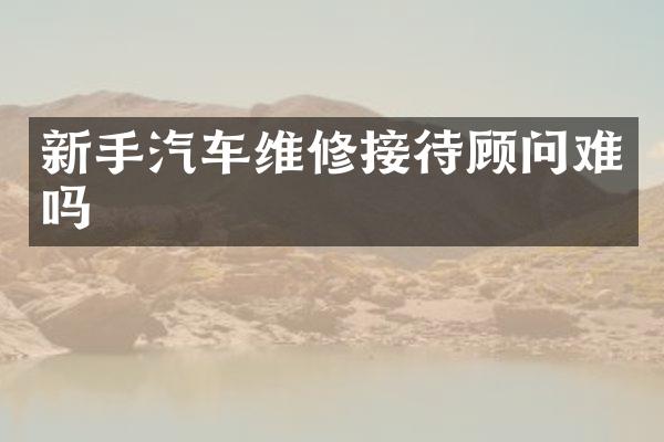新手汽车维修接待顾问难吗