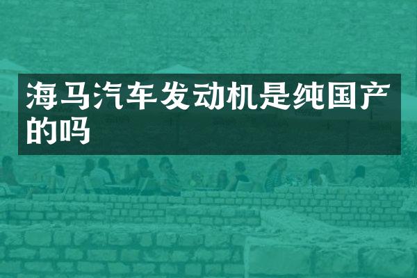海马汽车发动机是纯国产的吗