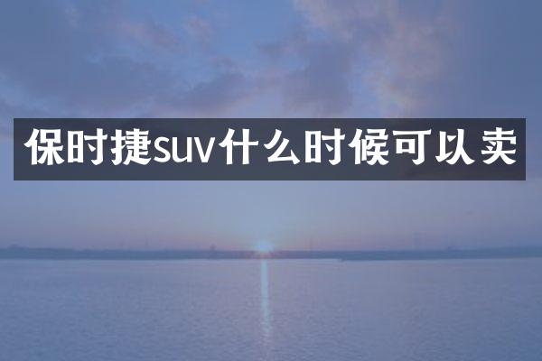 保时捷suv什么时候可以卖