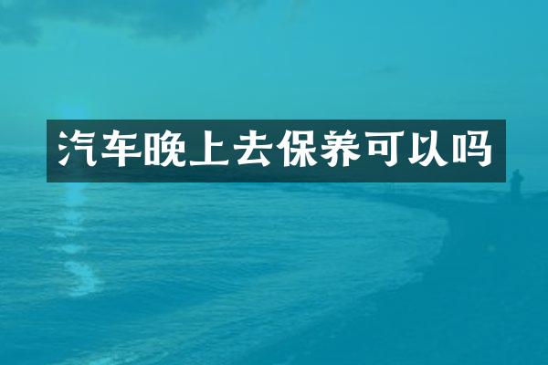 汽车晚上去保养可以吗