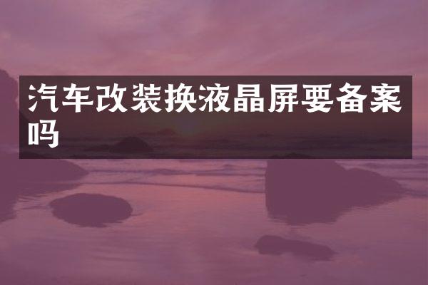 汽车改装换液晶屏要备案吗