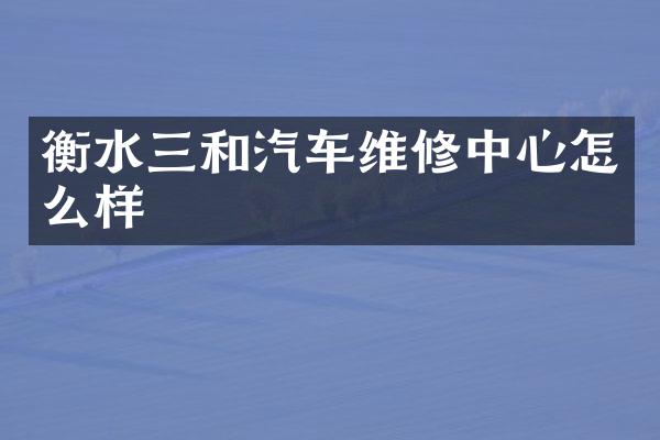 衡水三和汽车维修中心怎么样