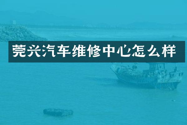 莞兴汽车维修中心怎么样