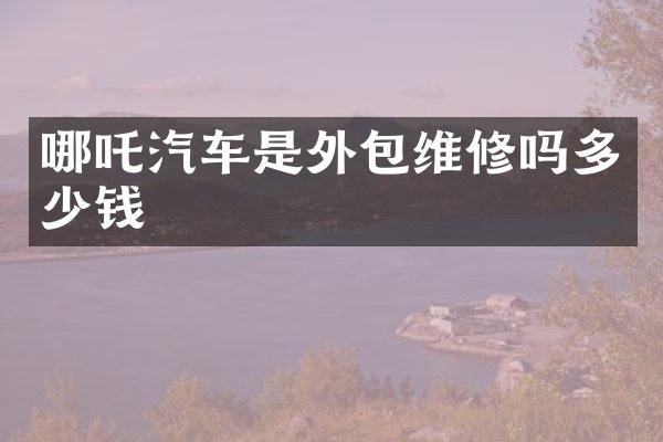 哪吒汽车是外包维修吗多少钱