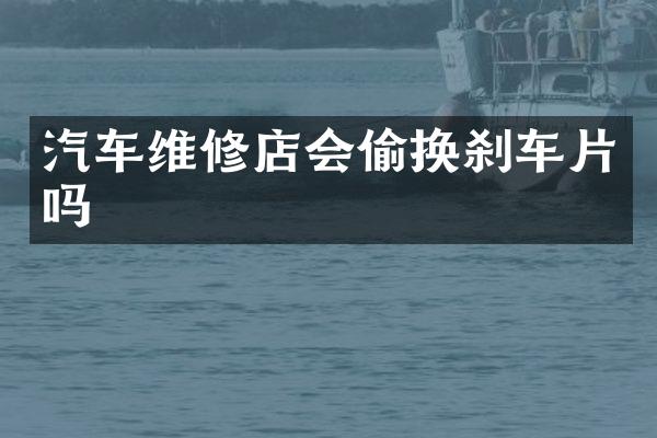 汽车维修店会偷换刹车片吗